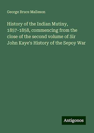 History of the Indian Mutiny, 1857-1858, commencing from the close of the second volume of Sir John Kaye's History of the Sepoy War