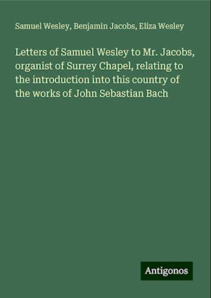 Letters of Samuel Wesley to Mr. Jacobs, organist of Surrey Chapel, relating to the introduction into this country of the works of John Sebastian Bach