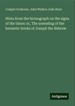 Hints from the hornograph on the signs of the times: or, The unsealing of the hermetic books of Joseph the Hebrew