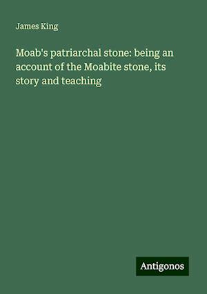 Moab's patriarchal stone: being an account of the Moabite stone, its story and teaching