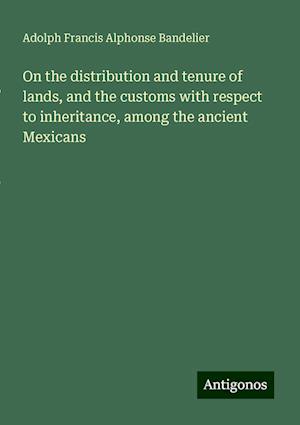 On the distribution and tenure of lands, and the customs with respect to inheritance, among the ancient Mexicans