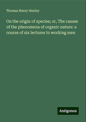 On the origin of species; or, The causes of the phenomena of organic nature: a course of six lectures to working men