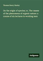 On the origin of species; or, The causes of the phenomena of organic nature: a course of six lectures to working men