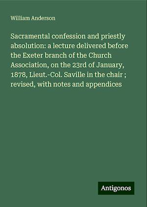 Sacramental confession and priestly absolution: a lecture delivered before the Exeter branch of the Church Association, on the 23rd of January, 1878, Lieut.-Col. Saville in the chair ; revised, with notes and appendices