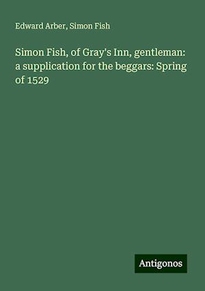 Simon Fish, of Gray's Inn, gentleman: a supplication for the beggars: Spring of 1529