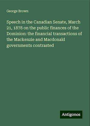 Speech in the Canadian Senate, March 21, 1878 on the public finances of the Dominion: the financial transactions of the Mackenzie and Macdonald governments contrasted