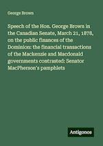 Speech of the Hon. George Brown in the Canadian Senate, March 21, 1878, on the public finances of the Dominion: the financial transactions of the Mackenzie and Macdonald governments contrasted: Senator MacPherson's pamphlets