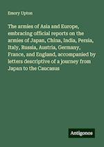 The armies of Asia and Europe, embracing official reports on the armies of Japan, China, India, Persia, Italy, Russia, Austria, Germany, France, and England, accompanied by letters descriptive of a journey from Japan to the Caucasus