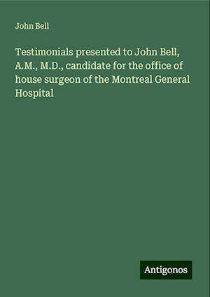 Testimonials presented to John Bell, A.M., M.D., candidate for the office of house surgeon of the Montreal General Hospital