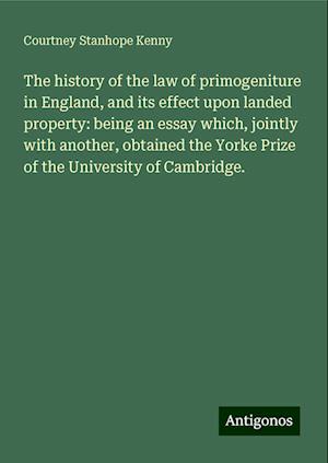 The history of the law of primogeniture in England, and its effect upon landed property: being an essay which, jointly with another, obtained the Yorke Prize of the University of Cambridge.