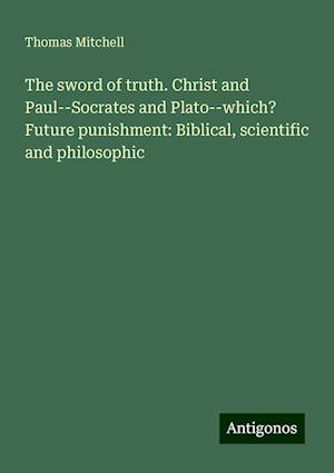 The sword of truth. Christ and Paul--Socrates and Plato--which? Future punishment: Biblical, scientific and philosophic