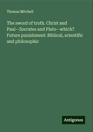 The sword of truth. Christ and Paul--Socrates and Plato--which? Future punishment: Biblical, scientific and philosophic