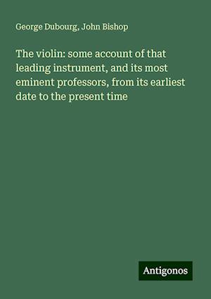 The violin: some account of that leading instrument, and its most eminent professors, from its earliest date to the present time