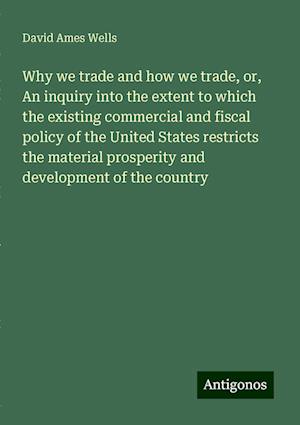 Why we trade and how we trade, or, An inquiry into the extent to which the existing commercial and fiscal policy of the United States restricts the material prosperity and development of the country