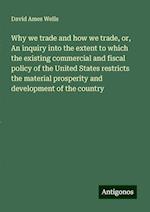 Why we trade and how we trade, or, An inquiry into the extent to which the existing commercial and fiscal policy of the United States restricts the material prosperity and development of the country