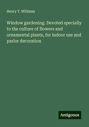 Window gardening. Devoted specially to the culture of flowers and ornamental plants, for indoor use and parlor decoration