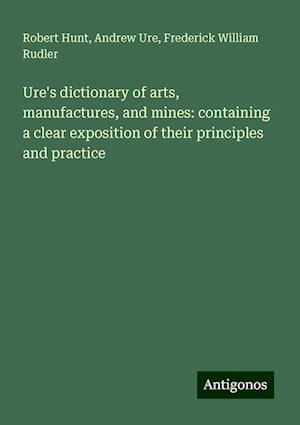 Ure's dictionary of arts, manufactures, and mines: containing a clear exposition of their principles and practice