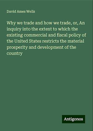 Why we trade and how we trade, or, An inquiry into the extent to which the existing commercial and fiscal policy of the United States restricts the material prosperity and development of the country