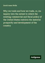 Why we trade and how we trade, or, An inquiry into the extent to which the existing commercial and fiscal policy of the United States restricts the material prosperity and development of the country