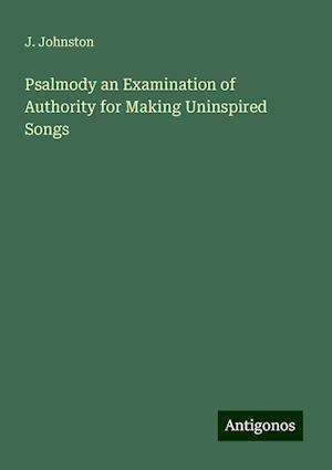 Psalmody an Examination of Authority for Making Uninspired Songs