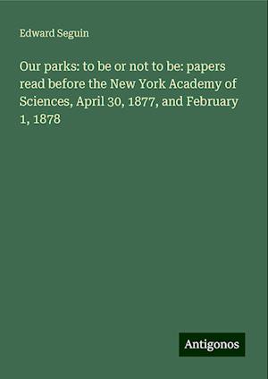 Our parks: to be or not to be: papers read before the New York Academy of Sciences, April 30, 1877, and February 1, 1878