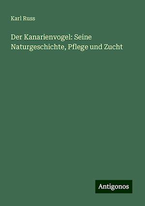 Der Kanarienvogel: Seine Naturgeschichte, Pflege und Zucht