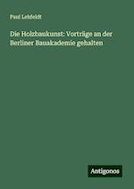 Die Holzbaukunst: Vorträge an der Berliner Bauakademie gehalten