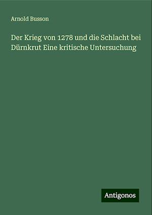 Der Krieg von 1278 und die Schlacht bei Dürnkrut Eine kritische Untersuchung