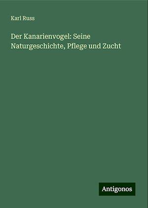 Der Kanarienvogel: Seine Naturgeschichte, Pflege und Zucht