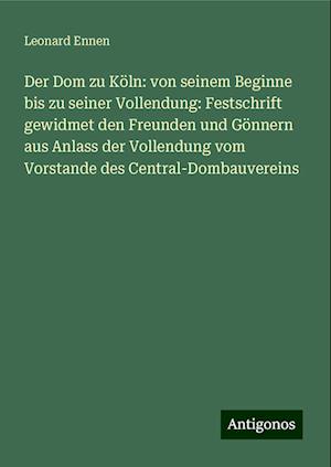 Der Dom zu Köln: von seinem Beginne bis zu seiner Vollendung: Festschrift gewidmet den Freunden und Gönnern aus Anlass der Vollendung vom Vorstande des Central-Dombauvereins