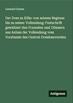 Der Dom zu Köln: von seinem Beginne bis zu seiner Vollendung: Festschrift gewidmet den Freunden und Gönnern aus Anlass der Vollendung vom Vorstande des Central-Dombauvereins