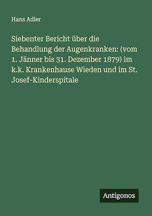 Siebenter Bericht über die Behandlung der Augenkranken: (vom 1. Jänner bis 31. Dezember 1879) im k.k. Krankenhause Wieden und im St. Josef-Kinderspitale