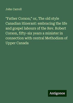 "Father Corson;" or, The old style Canadian itinerant: embracing the life and gospel labours of the Rev. Robert Corson, fifty-six years a minister in connection with central Methodism of Upper Canada