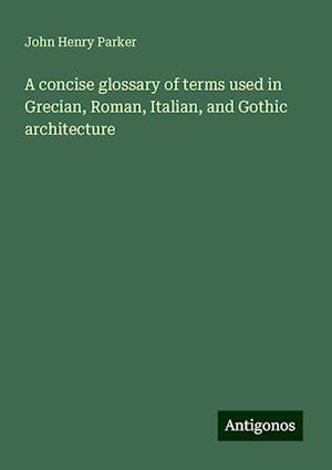 A concise glossary of terms used in Grecian, Roman, Italian, and Gothic architecture