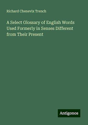 A Select Glossary of English Words Used Formerly in Senses Different from Their Present