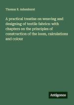 A practical treatise on weaving and designing of textile fabrics: with chapters on the principles of construction of the loom, calculations and colour