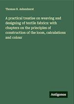 A practical treatise on weaving and designing of textile fabrics: with chapters on the principles of construction of the loom, calculations and colour