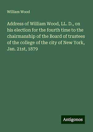 Address of William Wood, LL. D., on his election for the fourth time to the chairmanship of the Board of trustees of the college of the city of New York, Jan. 21st, 1879