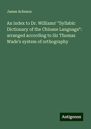 An index to Dr. Williams' "Syllabic Dictionary of the Chinese Language": arranged according to Sir Thomas Wade's system of orthography