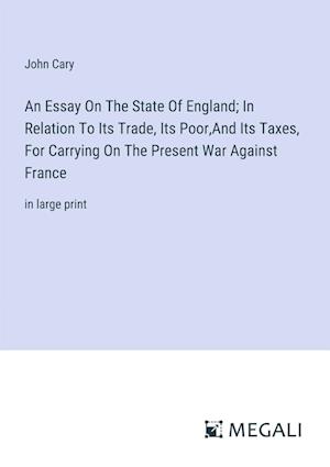 An Essay On The State Of England; In Relation To Its Trade, Its Poor,And Its Taxes, For Carrying On The Present War Against France