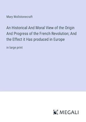 An Historical And Moral View of the Origin And Progress of the French Revolution; And the Effect it Has produced in Europe