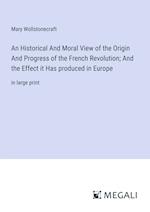 An Historical And Moral View of the Origin And Progress of the French Revolution; And the Effect it Has produced in Europe