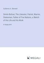 Simón Bolívar; The Liberator, Patriot, Warrior, Statesman, Father of Five Nations, a Sketch of His Life and His Work