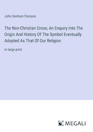 The Non-Christian Cross; An Enquiry Into The Origin And History Of The Symbol Eventually Adopted As That Of Our Religion