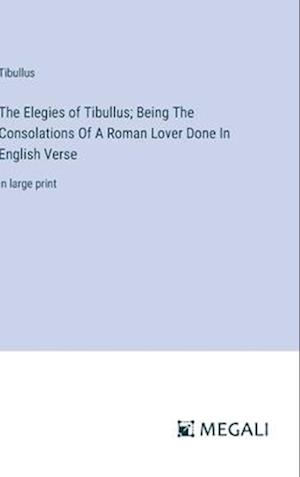 The Elegies of Tibullus; Being The Consolations Of A Roman Lover Done In English Verse