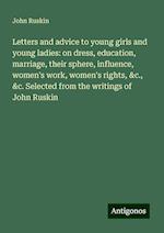 Letters and advice to young girls and young ladies: on dress, education, marriage, their sphere, influence, women's work, women's rights, &c., &c. Selected from the writings of John Ruskin