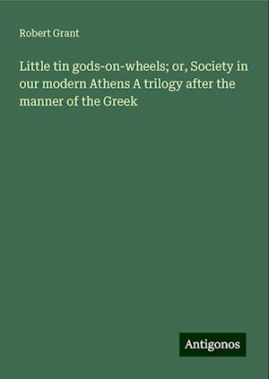 Little tin gods-on-wheels; or, Society in our modern Athens A trilogy after the manner of the Greek