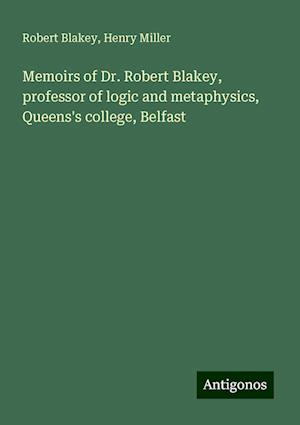 Memoirs of Dr. Robert Blakey, professor of logic and metaphysics, Queens's college, Belfast