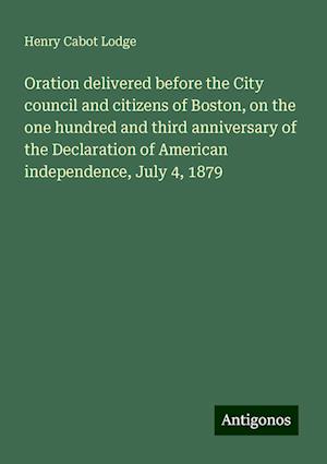 Oration delivered before the City council and citizens of Boston, on the one hundred and third anniversary of the Declaration of American independence, July 4, 1879