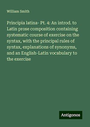 Principia latina- Pt. 4: An introd. to Latin prose composition containing systematic course of exercise on the syntax, with the principal rules of syntax, explanations of synonyms, and an English-Latin vocabulary to the exercise